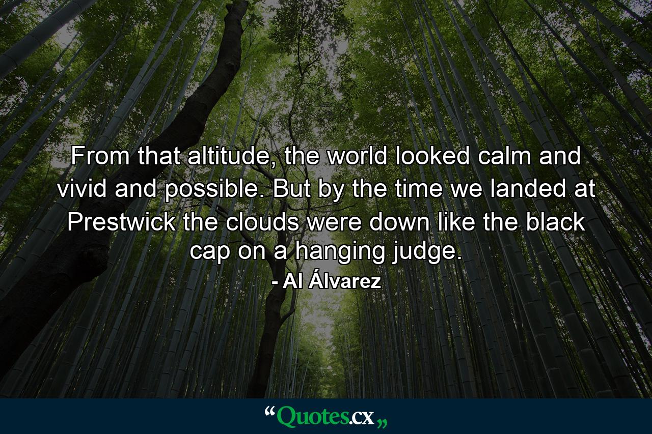 From that altitude, the world looked calm and vivid and possible. But by the time we landed at Prestwick the clouds were down like the black cap on a hanging judge. - Quote by Al Álvarez