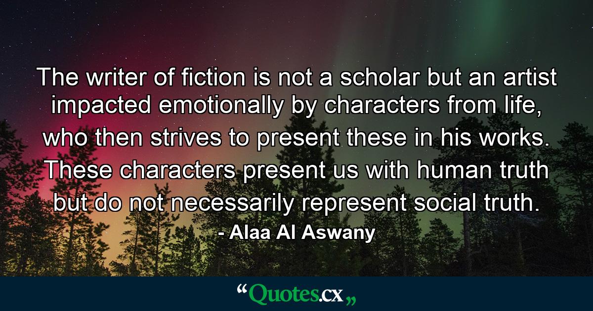 The writer of fiction is not a scholar but an artist impacted emotionally by characters from life, who then strives to present these in his works. These characters present us with human truth but do not necessarily represent social truth. - Quote by Alaa Al Aswany