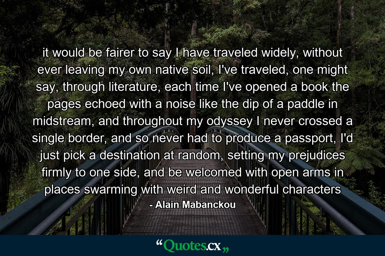 it would be fairer to say I have traveled widely, without ever leaving my own native soil, I've traveled, one might say, through literature, each time I've opened a book the pages echoed with a noise like the dip of a paddle in midstream, and throughout my odyssey I never crossed a single border, and so never had to produce a passport, I'd just pick a destination at random, setting my prejudices firmly to one side, and be welcomed with open arms in places swarming with weird and wonderful characters - Quote by Alain Mabanckou