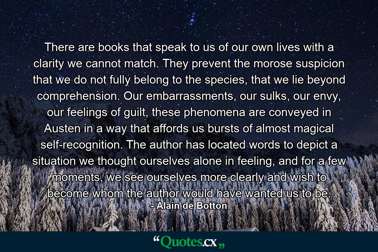 There are books that speak to us of our own lives with a clarity we cannot match. They prevent the morose suspicion that we do not fully belong to the species, that we lie beyond comprehension. Our embarrassments, our sulks, our envy, our feelings of guilt, these phenomena are conveyed in Austen in a way that affords us bursts of almost magical self-recognition. The author has located words to depict a situation we thought ourselves alone in feeling, and for a few moments, we see ourselves more clearly and wish to become whom the author would have wanted us to be. - Quote by Alain de Botton