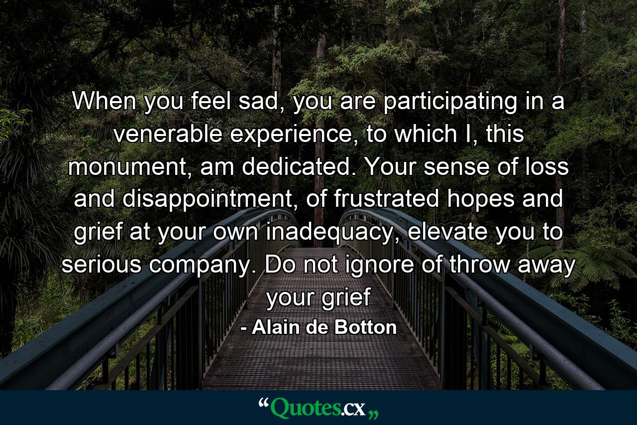 When you feel sad, you are participating in a venerable experience, to which I, this monument, am dedicated. Your sense of loss and disappointment, of frustrated hopes and grief at your own inadequacy, elevate you to serious company. Do not ignore of throw away your grief - Quote by Alain de Botton