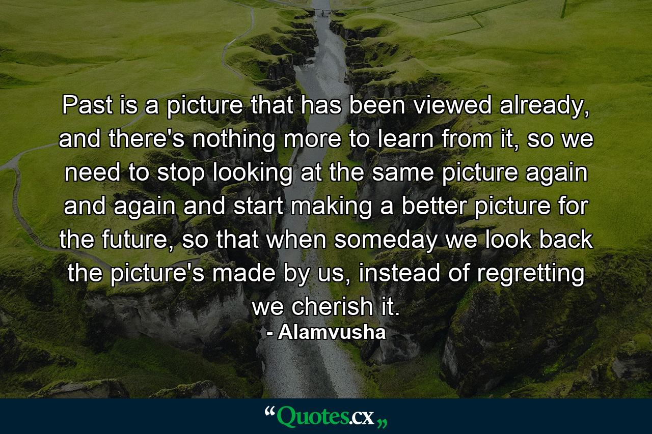 Past is a picture that has been viewed already, and there's nothing more to learn from it, so we need to stop looking at the same picture again and again and start making a better picture for the future, so that when someday we look back the picture's made by us, instead of regretting we cherish it. - Quote by Alamvusha