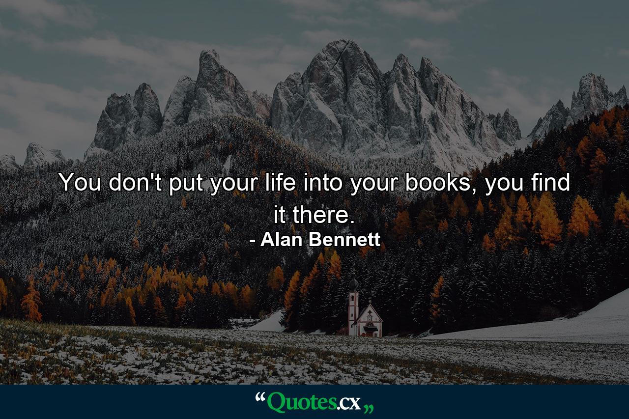 You don't put your life into your books, you find it there. - Quote by Alan Bennett