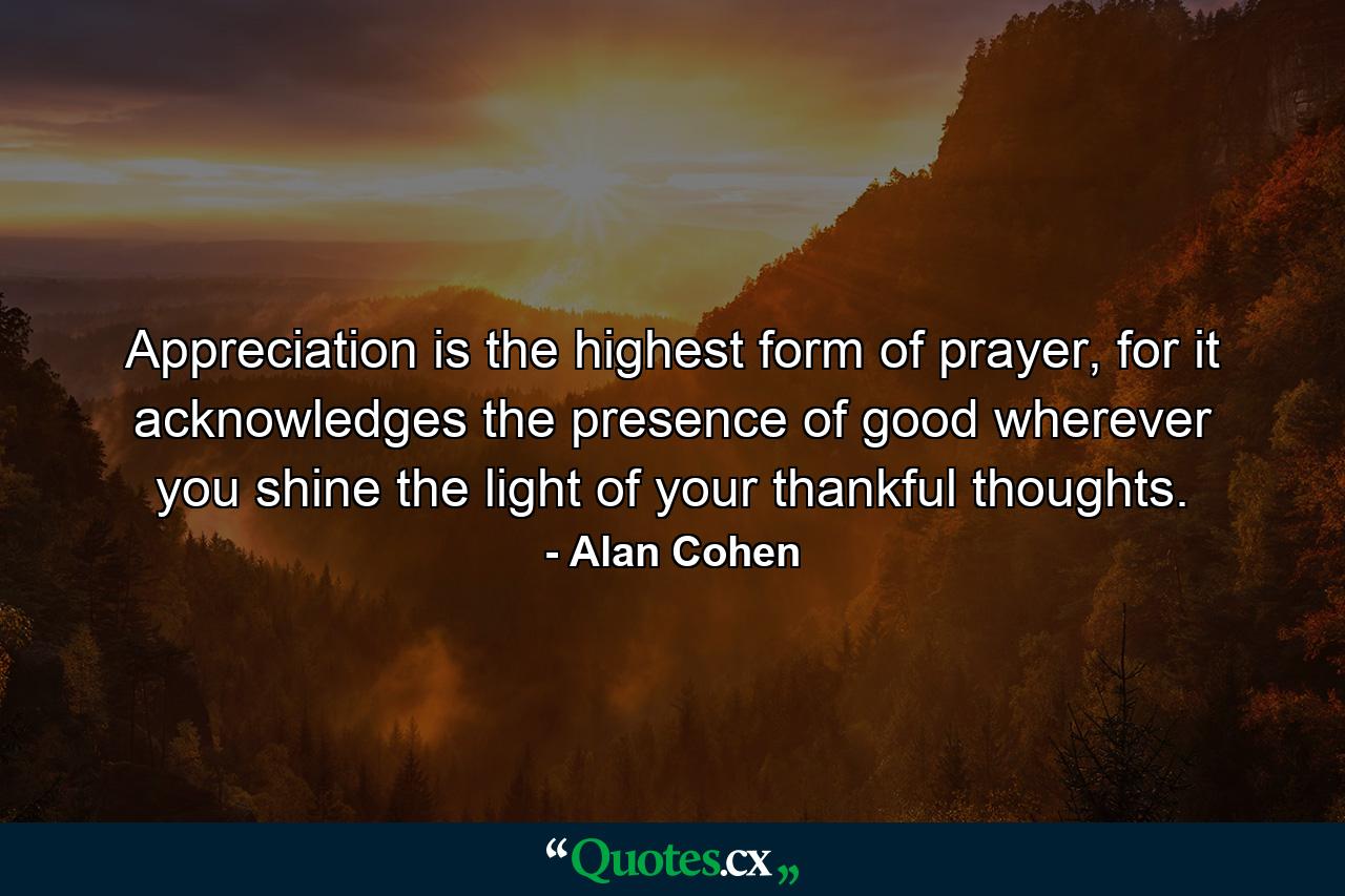 Appreciation is the highest form of prayer, for it acknowledges the presence of good wherever you shine the light of your thankful thoughts. - Quote by Alan Cohen