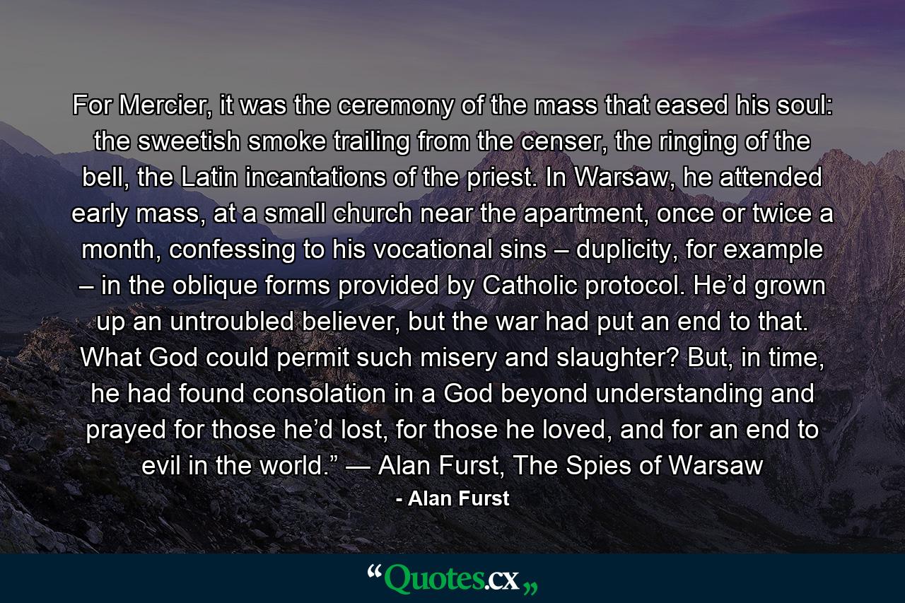 For Mercier, it was the ceremony of the mass that eased his soul: the sweetish smoke trailing from the censer, the ringing of the bell, the Latin incantations of the priest. In Warsaw, he attended early mass, at a small church near the apartment, once or twice a month, confessing to his vocational sins – duplicity, for example – in the oblique forms provided by Catholic protocol. He’d grown up an untroubled believer, but the war had put an end to that. What God could permit such misery and slaughter? But, in time, he had found consolation in a God beyond understanding and prayed for those he’d lost, for those he loved, and for an end to evil in the world.” ― Alan Furst, The Spies of Warsaw - Quote by Alan Furst