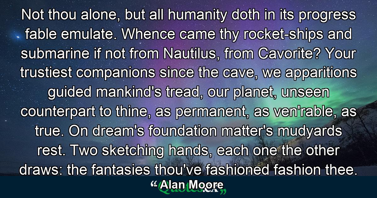 Not thou alone, but all humanity doth in its progress fable emulate. Whence came thy rocket-ships and submarine if not from Nautilus, from Cavorite? Your trustiest companions since the cave, we apparitions guided mankind's tread, our planet, unseen counterpart to thine, as permanent, as ven'rable, as true. On dream's foundation matter's mudyards rest. Two sketching hands, each one the other draws: the fantasies thou've fashioned fashion thee. - Quote by Alan Moore