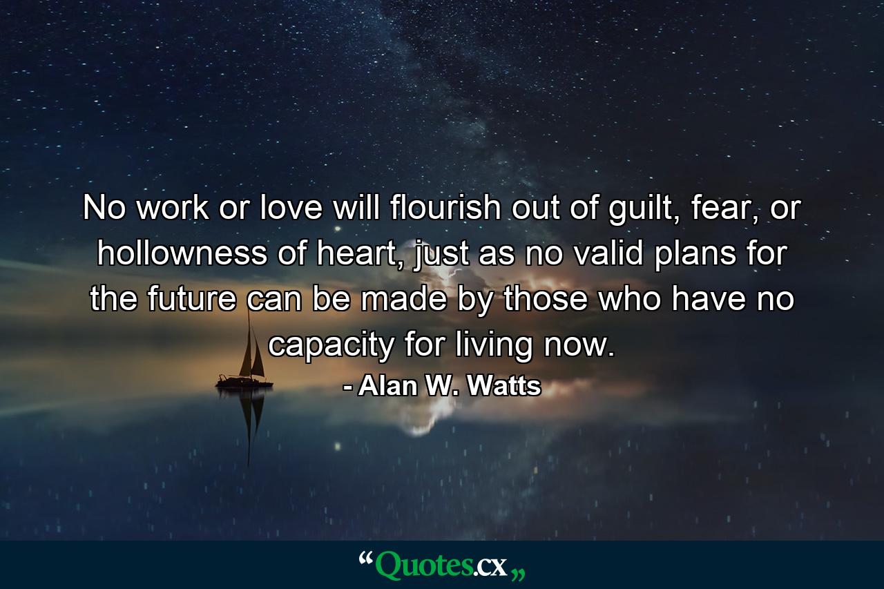 No work or love will flourish out of guilt, fear, or hollowness of heart, just as no valid plans for the future can be made by those who have no capacity for living now. - Quote by Alan W. Watts