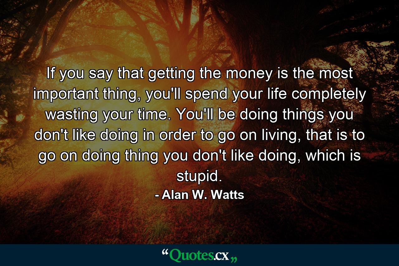 If you say that getting the money is the most important thing, you'll spend your life completely wasting your time. You'll be doing things you don't like doing in order to go on living, that is to go on doing thing you don't like doing, which is stupid. - Quote by Alan W. Watts