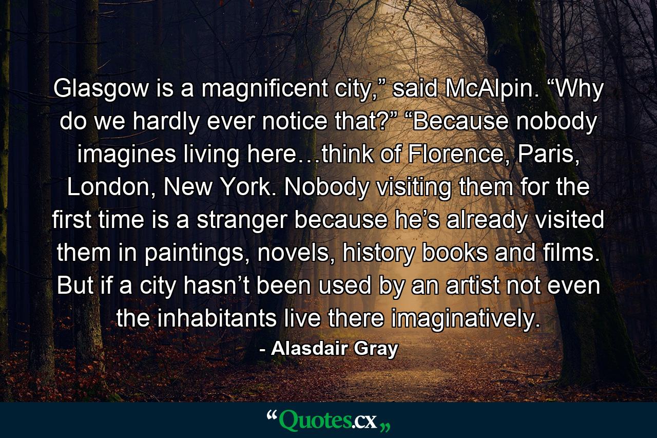 Glasgow is a magnificent city,” said McAlpin. “Why do we hardly ever notice that?” “Because nobody imagines living here…think of Florence, Paris, London, New York. Nobody visiting them for the first time is a stranger because he’s already visited them in paintings, novels, history books and films. But if a city hasn’t been used by an artist not even the inhabitants live there imaginatively. - Quote by Alasdair Gray