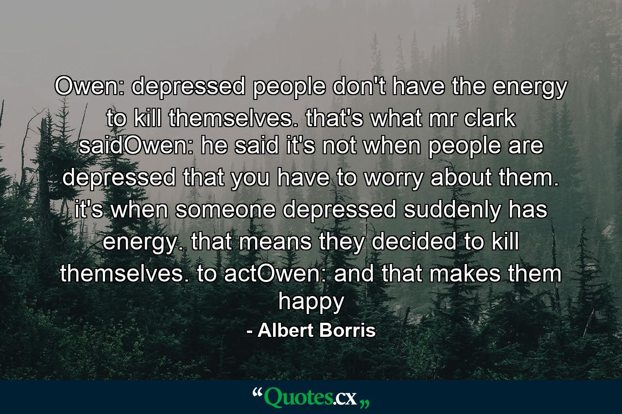 Owen: depressed people don't have the energy to kill themselves. that's what mr clark saidOwen: he said it's not when people are depressed that you have to worry about them. it's when someone depressed suddenly has energy. that means they decided to kill themselves. to actOwen: and that makes them happy - Quote by Albert Borris