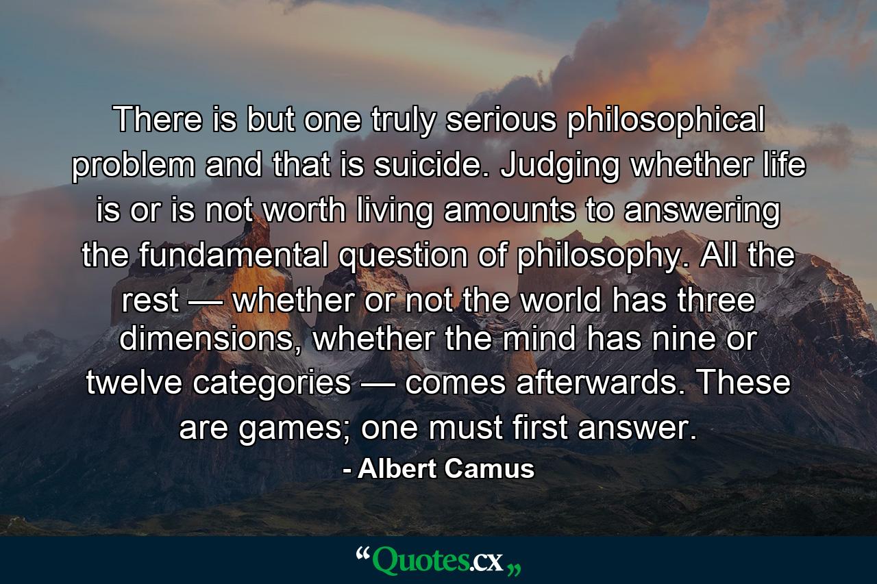 There is but one truly serious philosophical problem and that is suicide. Judging whether life is or is not worth living amounts to answering the fundamental question of philosophy. All the rest — whether or not the world has three dimensions, whether the mind has nine or twelve categories — comes afterwards. These are games; one must first answer. - Quote by Albert Camus