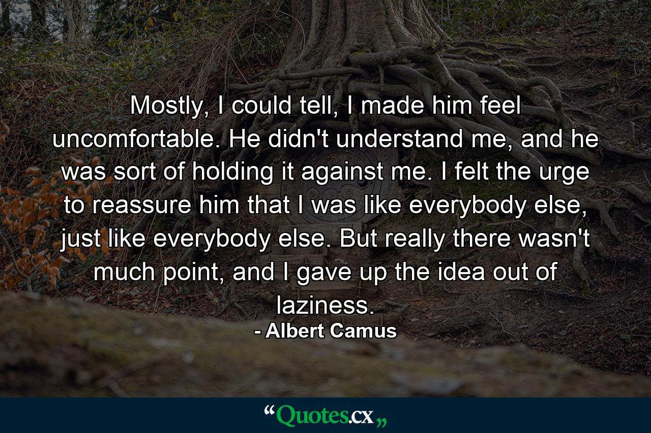 Mostly, I could tell, I made him feel uncomfortable. He didn't understand me, and he was sort of holding it against me. I felt the urge to reassure him that I was like everybody else, just like everybody else. But really there wasn't much point, and I gave up the idea out of laziness. - Quote by Albert Camus