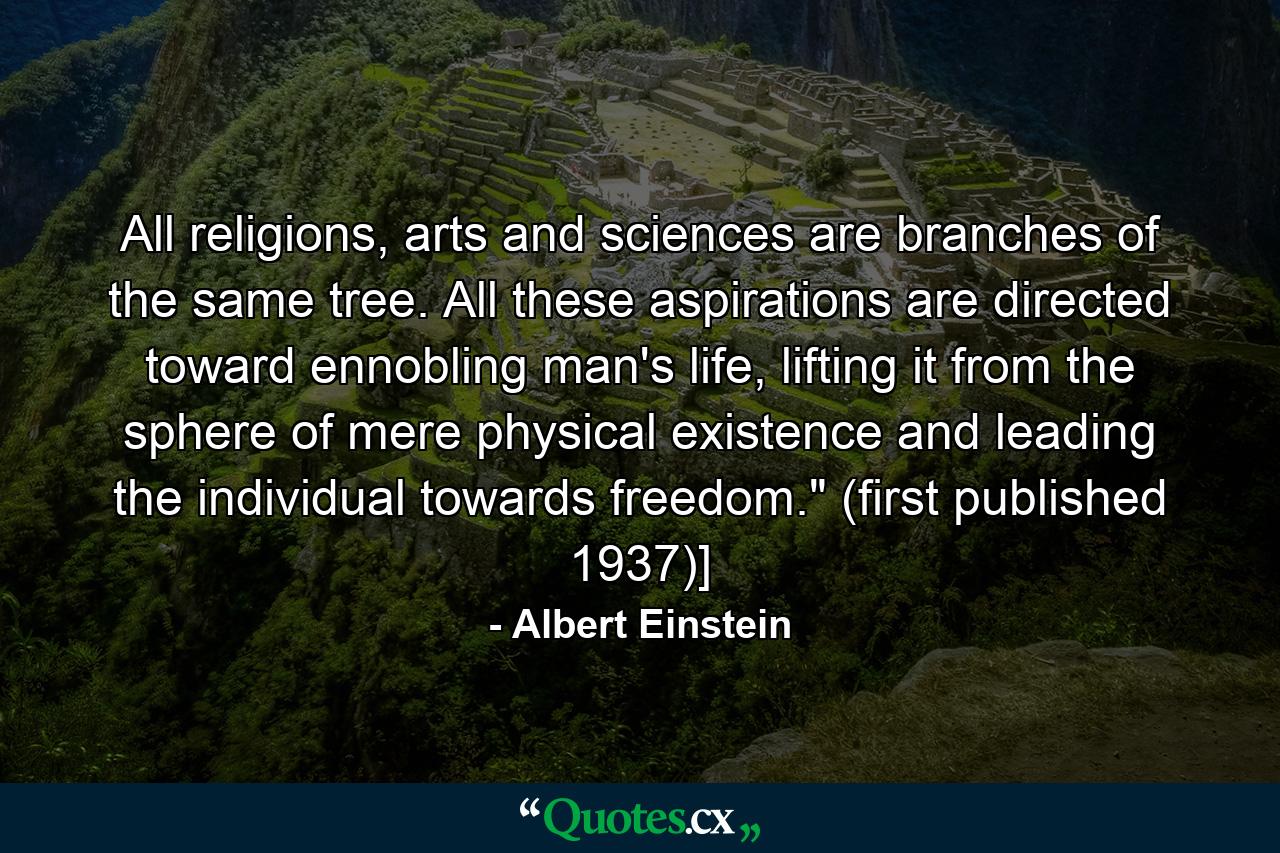 All religions, arts and sciences are branches of the same tree. All these aspirations are directed toward ennobling man's life, lifting it from the sphere of mere physical existence and leading the individual towards freedom.