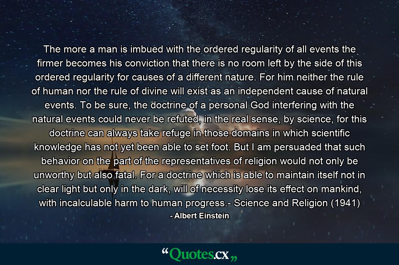 The more a man is imbued with the ordered regularity of all events the firmer becomes his conviction that there is no room left by the side of this ordered regularity for causes of a different nature. For him neither the rule of human nor the rule of divine will exist as an independent cause of natural events. To be sure, the doctrine of a personal God interfering with the natural events could never be refuted, in the real sense, by science, for this doctrine can always take refuge in those domains in which scientific knowledge has not yet been able to set foot. But I am persuaded that such behavior on the part of the representatives of religion would not only be unworthy but also fatal. For a doctrine which is able to maintain itself not in clear light but only in the dark, will of necessity lose its effect on mankind, with incalculable harm to human progress.- Science and Religion (1941) - Quote by Albert Einstein