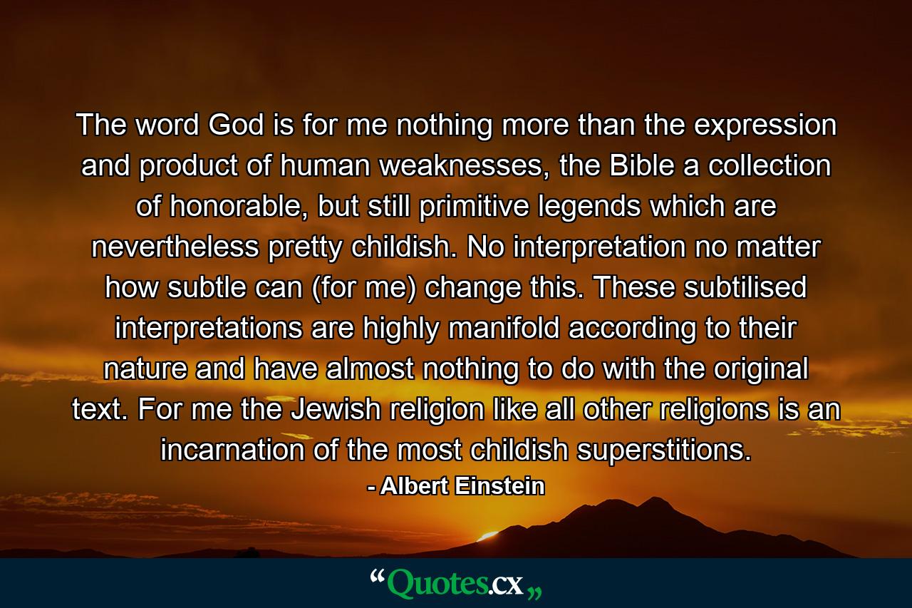 The word God is for me nothing more than the expression and product of human weaknesses, the Bible a collection of honorable, but still primitive legends which are nevertheless pretty childish. No interpretation no matter how subtle can (for me) change this. These subtilised interpretations are highly manifold according to their nature and have almost nothing to do with the original text. For me the Jewish religion like all other religions is an incarnation of the most childish superstitions. - Quote by Albert Einstein