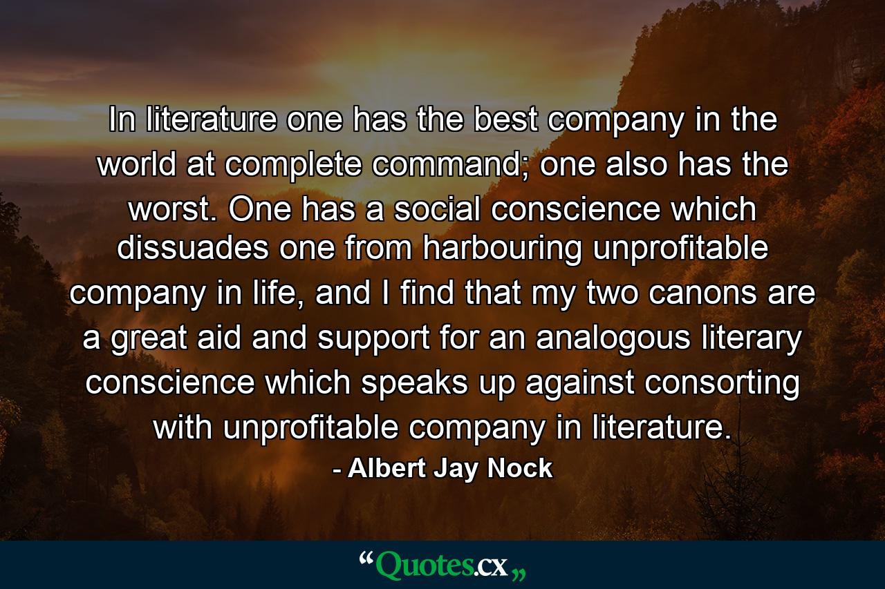 In literature one has the best company in the world at complete command; one also has the worst. One has a social conscience which dissuades one from harbouring unprofitable company in life, and I find that my two canons are a great aid and support for an analogous literary conscience which speaks up against consorting with unprofitable company in literature. - Quote by Albert Jay Nock