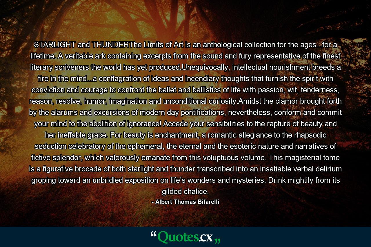 STARLIGHT and THUNDERThe Limits of Art is an anthological collection for the ages...for a lifetime. A veritable ark containing excerpts from the sound and fury representative of the finest literary scriveners the world has yet produced.Unequivocally, intellectual nourishment breeds a fire in the mind...a conflagration of ideas and incendiary thoughts that furnish the spirit with conviction and courage to confront the ballet and ballistics of life with passion, wit, tenderness, reason, resolve, humor, imagination and unconditional curiosity.Amidst the clamor brought forth by the alarums and excursions of modern day pontifications, nevertheless, conform and commit your mind to the abolition of ignorance! Accede your sensibilities to the rapture of beauty and her ineffable grace. For beauty is enchantment, a romantic allegiance to the rhapsodic seduction celebratory of the ephemeral, the eternal and the esoteric nature and narratives of fictive splendor, which valorously emanate from this voluptuous volume. This magisterial tome is a figurative brocade of both starlight and thunder transcribed into an insatiable verbal delirium groping toward an unbridled exposition on life’s wonders and mysteries. Drink mightily from its gilded chalice. - Quote by Albert Thomas Bifarelli