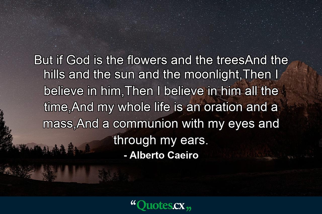 But if God is the flowers and the treesAnd the hills and the sun and the moonlight,Then I believe in him,Then I believe in him all the time,And my whole life is an oration and a mass,And a communion with my eyes and through my ears. - Quote by Alberto Caeiro