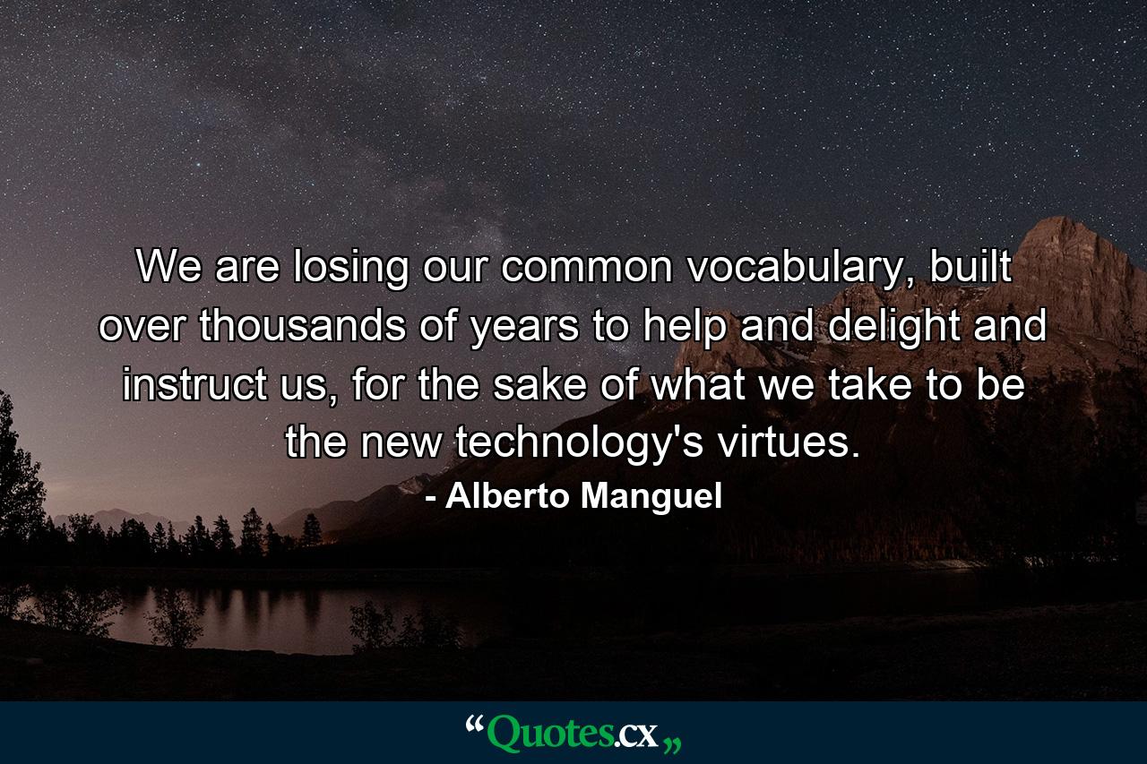 We are losing our common vocabulary, built over thousands of years to help and delight and instruct us, for the sake of what we take to be the new technology's virtues. - Quote by Alberto Manguel