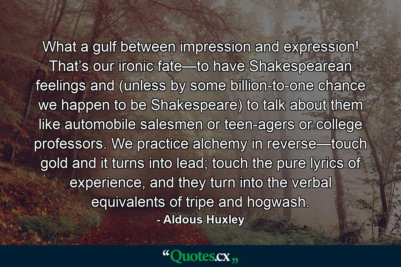 What a gulf between impression and expression! That’s our ironic fate—to have Shakespearean feelings and (unless by some billion-to-one chance we happen to be Shakespeare) to talk about them like automobile salesmen or teen-agers or college professors. We practice alchemy in reverse—touch gold and it turns into lead; touch the pure lyrics of experience, and they turn into the verbal equivalents of tripe and hogwash. - Quote by Aldous Huxley