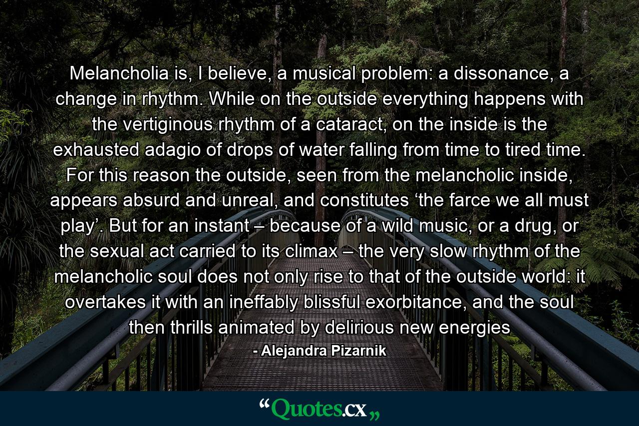 Melancholia is, I believe, a musical problem: a dissonance, a change in rhythm. While on the outside everything happens with the vertiginous rhythm of a cataract, on the inside is the exhausted adagio of drops of water falling from time to tired time. For this reason the outside, seen from the melancholic inside, appears absurd and unreal, and constitutes ‘the farce we all must play’. But for an instant – because of a wild music, or a drug, or the sexual act carried to its climax – the very slow rhythm of the melancholic soul does not only rise to that of the outside world: it overtakes it with an ineffably blissful exorbitance, and the soul then thrills animated by delirious new energies - Quote by Alejandra Pizarnik