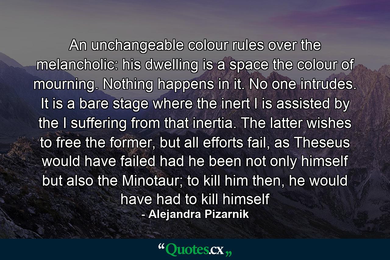 An unchangeable colour rules over the melancholic: his dwelling is a space the colour of mourning. Nothing happens in it. No one intrudes. It is a bare stage where the inert I is assisted by the I suffering from that inertia. The latter wishes to free the former, but all efforts fail, as Theseus would have failed had he been not only himself but also the Minotaur; to kill him then, he would have had to kill himself - Quote by Alejandra Pizarnik