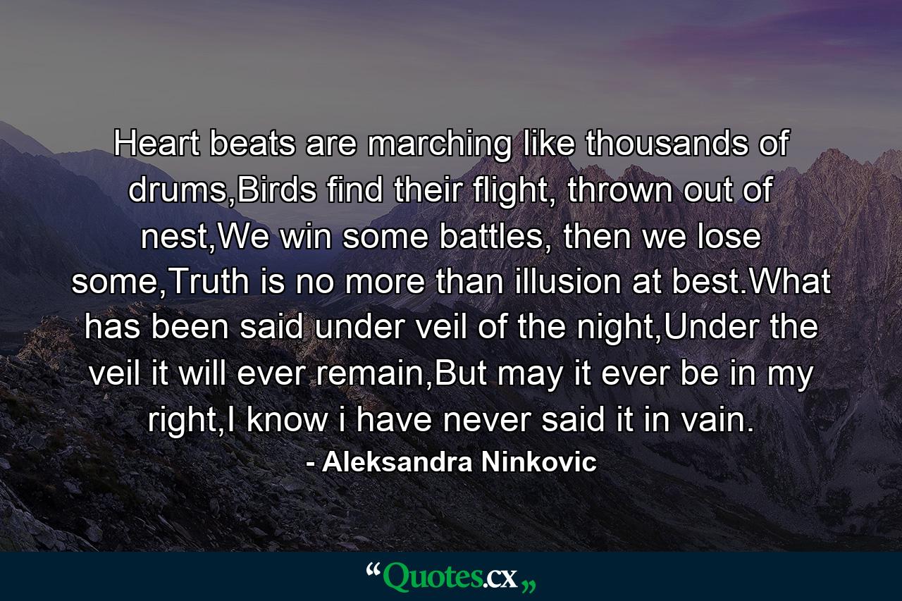 Heart beats are marching like thousands of drums,Birds find their flight, thrown out of nest,We win some battles, then we lose some,Truth is no more than illusion at best.What has been said under veil of the night,Under the veil it will ever remain,But may it ever be in my right,I know i have never said it in vain. - Quote by Aleksandra Ninkovic