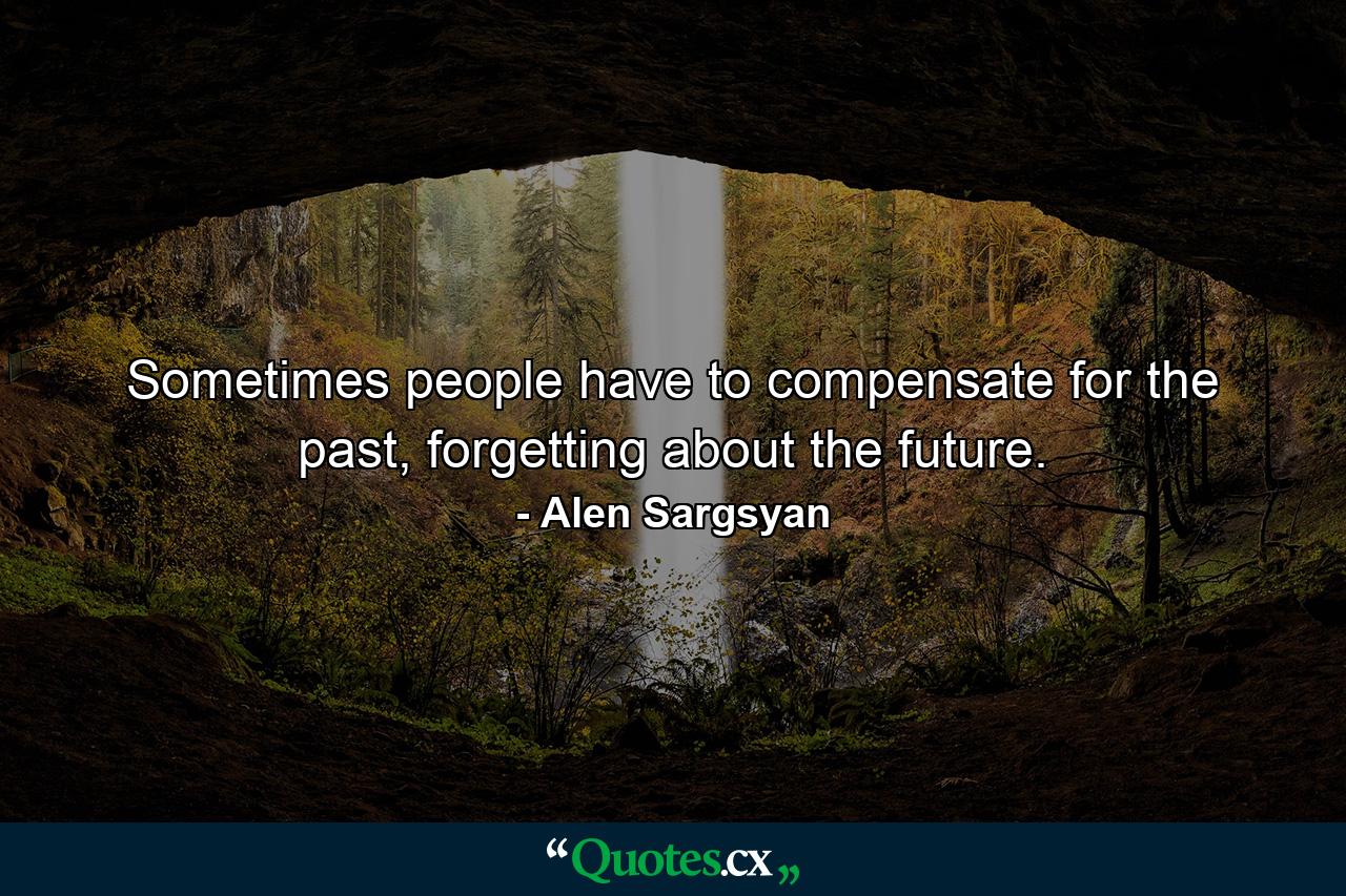 Sometimes people have to compensate for the past, forgetting about the future. - Quote by Alen Sargsyan