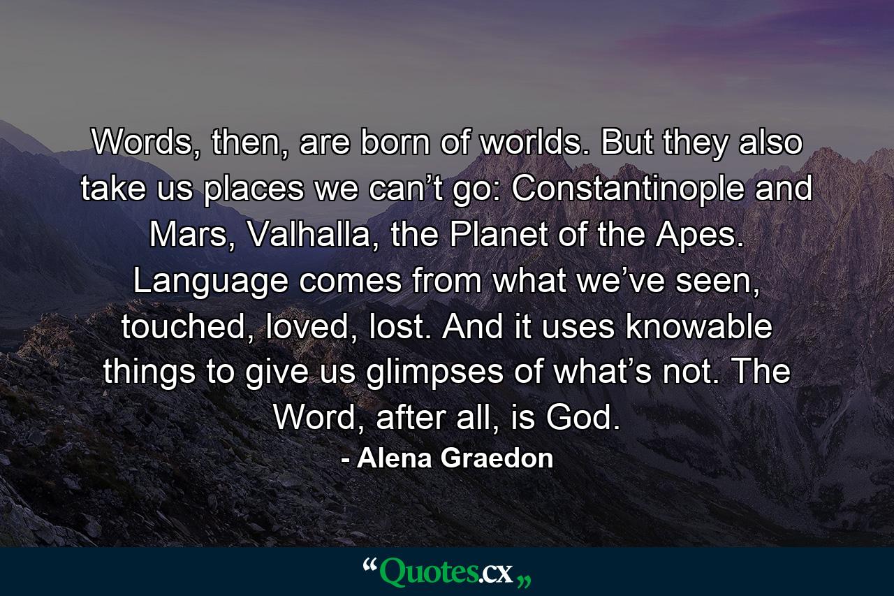 Words, then, are born of worlds. But they also take us places we can’t go: Constantinople and Mars, Valhalla, the Planet of the Apes. Language comes from what we’ve seen, touched, loved, lost. And it uses knowable things to give us glimpses of what’s not. The Word, after all, is God. - Quote by Alena Graedon