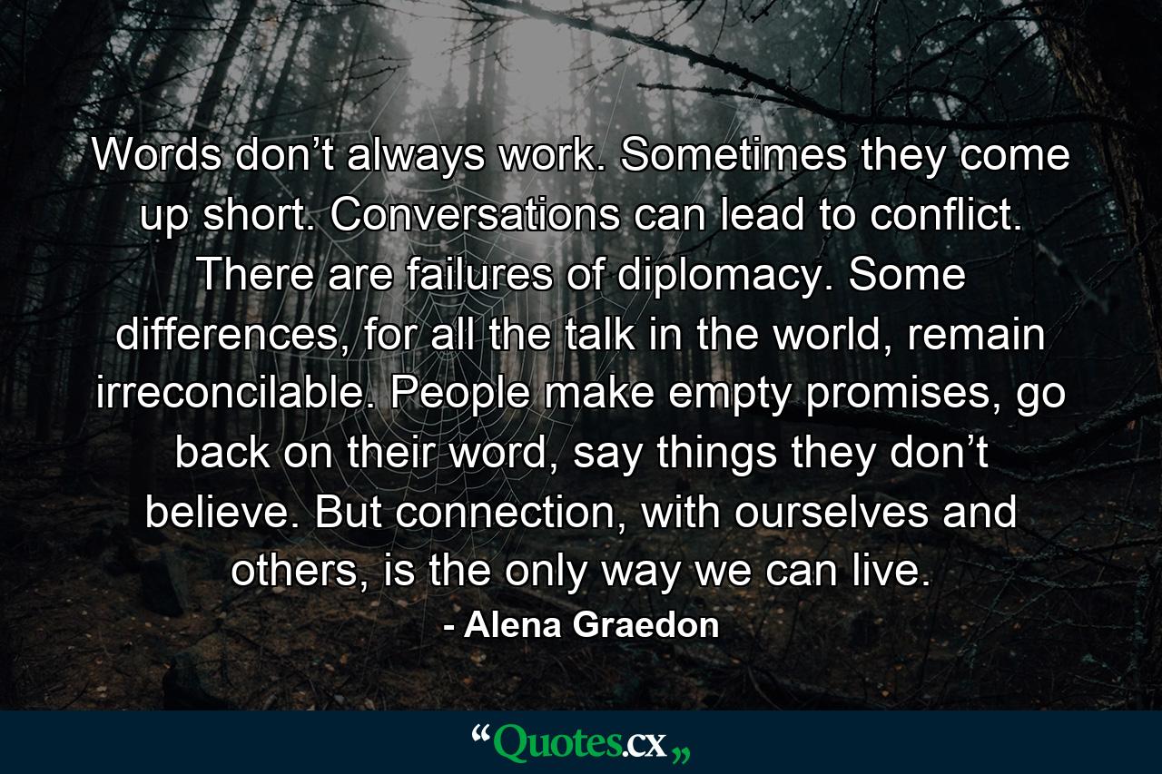 Words don’t always work. Sometimes they come up short. Conversations can lead to conflict. There are failures of diplomacy. Some differences, for all the talk in the world, remain irreconcilable. People make empty promises, go back on their word, say things they don’t believe. But connection, with ourselves and others, is the only way we can live. - Quote by Alena Graedon