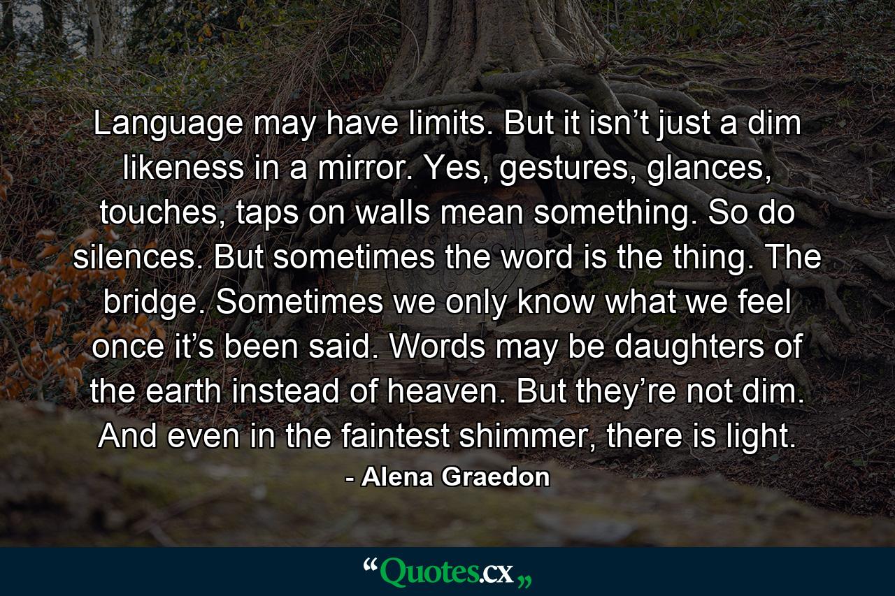 Language may have limits. But it isn’t just a dim likeness in a mirror. Yes, gestures, glances, touches, taps on walls mean something. So do silences. But sometimes the word is the thing. The bridge. Sometimes we only know what we feel once it’s been said. Words may be daughters of the earth instead of heaven. But they’re not dim. And even in the faintest shimmer, there is light. - Quote by Alena Graedon