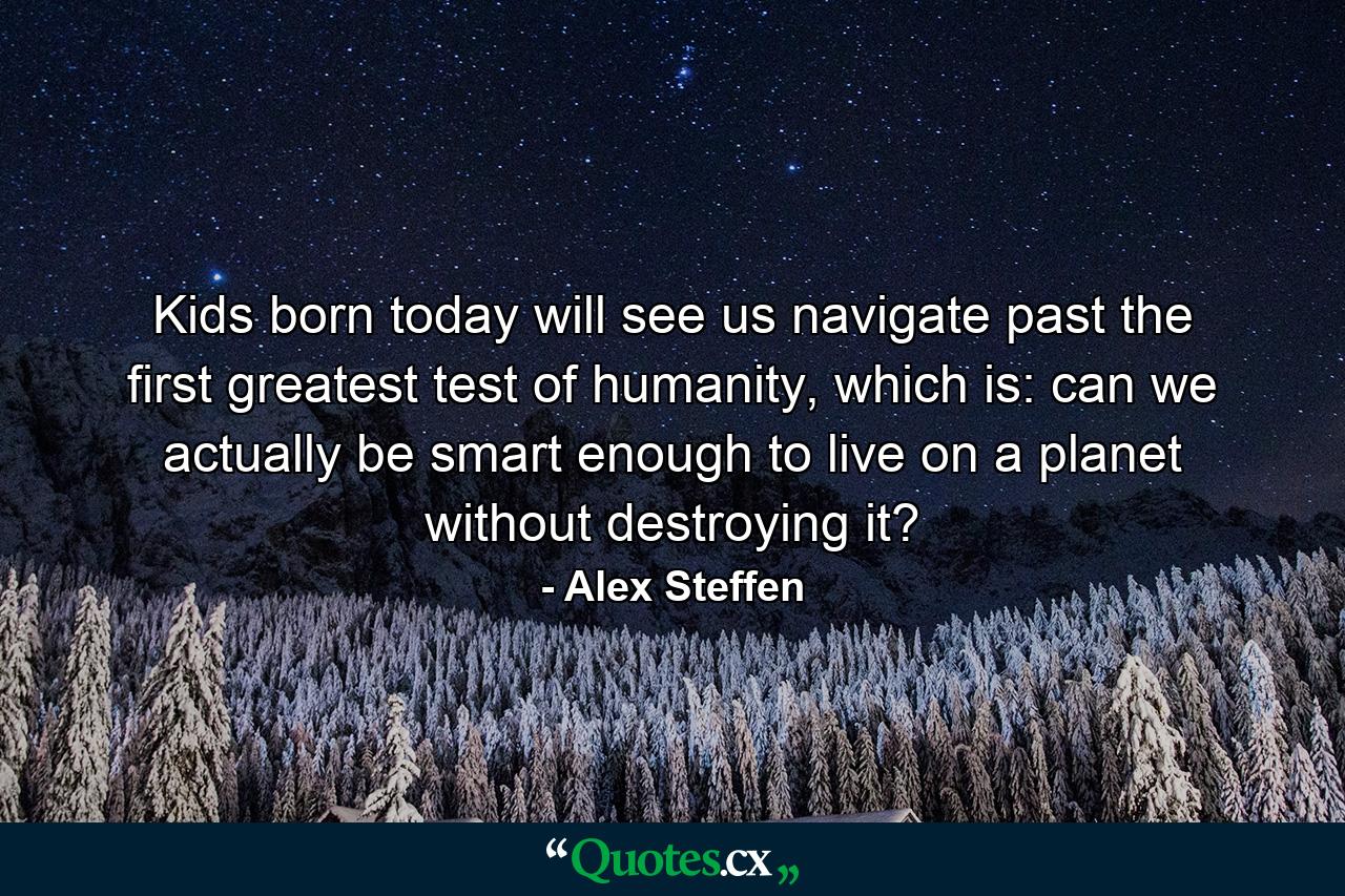 Kids born today will see us navigate past the first greatest test of humanity, which is: can we actually be smart enough to live on a planet without destroying it? - Quote by Alex Steffen