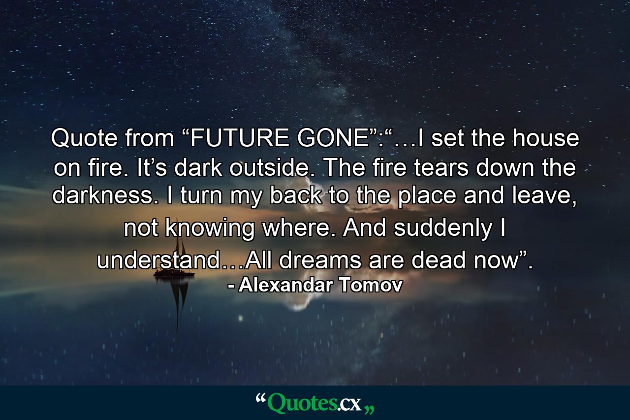 Quote from “FUTURE GONE”:“…I set the house on fire. It’s dark outside. The fire tears down the darkness. I turn my back to the place and leave, not knowing where. And suddenly I understand…All dreams are dead now”. - Quote by Alexandar Tomov