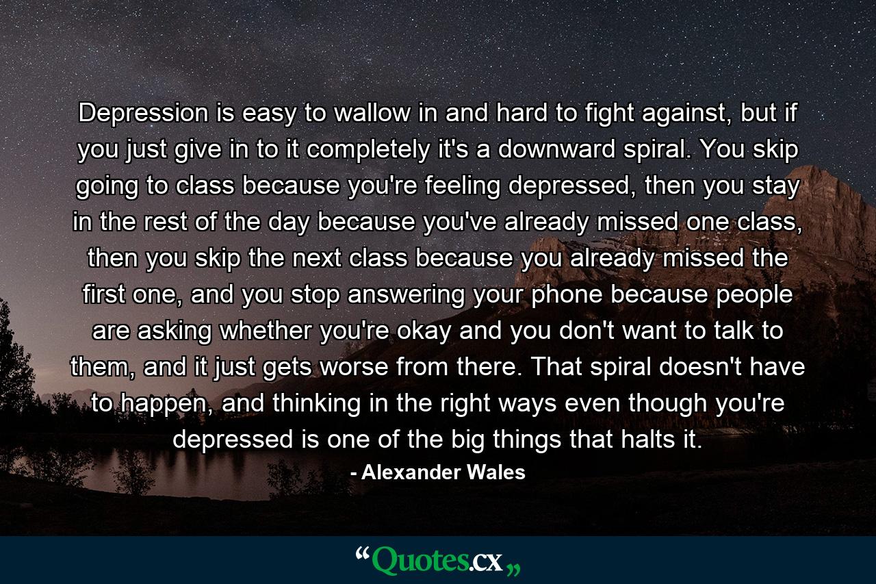 Depression is easy to wallow in and hard to fight against, but if you just give in to it completely it's a downward spiral. You skip going to class because you're feeling depressed, then you stay in the rest of the day because you've already missed one class, then you skip the next class because you already missed the first one, and you stop answering your phone because people are asking whether you're okay and you don't want to talk to them, and it just gets worse from there. That spiral doesn't have to happen, and thinking in the right ways even though you're depressed is one of the big things that halts it. - Quote by Alexander Wales