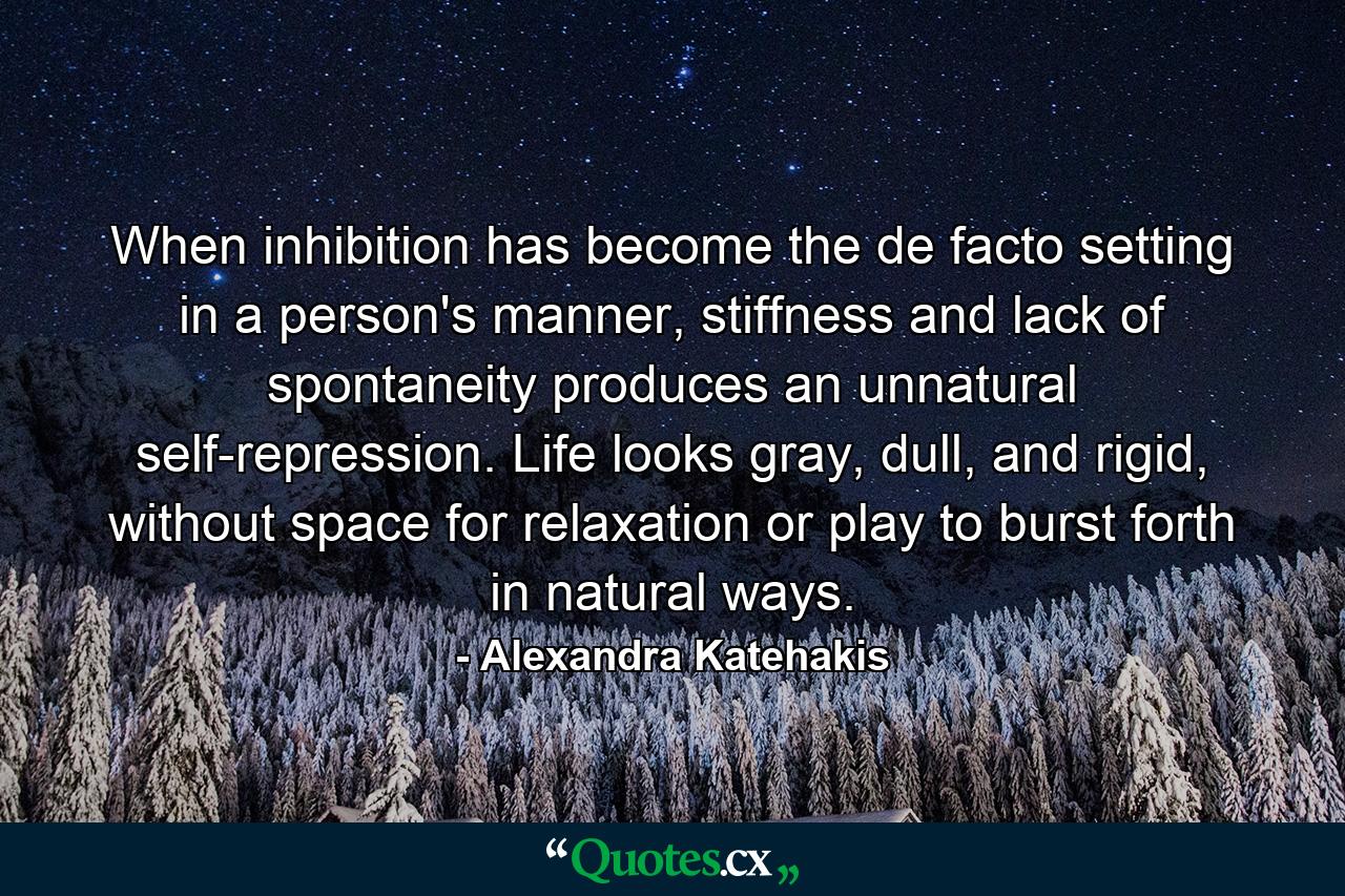 When inhibition has become the de facto setting in a person's manner, stiffness and lack of spontaneity produces an unnatural self-repression. Life looks gray, dull, and rigid, without space for relaxation or play to burst forth in natural ways. - Quote by Alexandra Katehakis