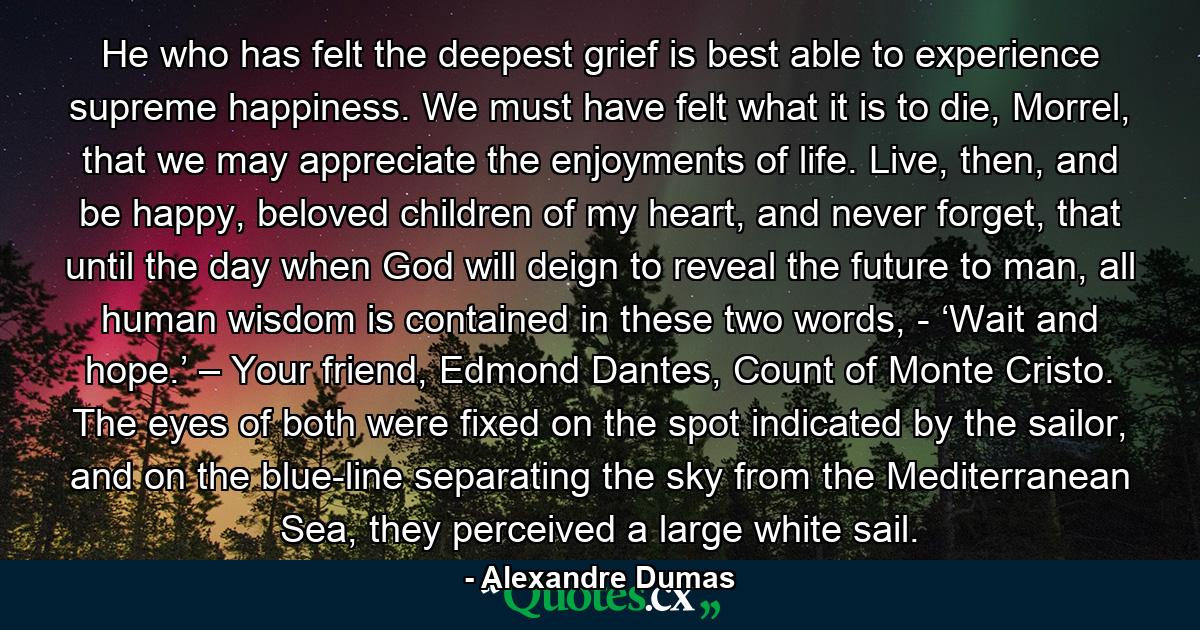 He who has felt the deepest grief is best able to experience supreme happiness. We must have felt what it is to die, Morrel, that we may appreciate the enjoyments of life. Live, then, and be happy, beloved children of my heart, and never forget, that until the day when God will deign to reveal the future to man, all human wisdom is contained in these two words, - ‘Wait and hope.’ – Your friend, Edmond Dantes, Count of Monte Cristo. The eyes of both were fixed on the spot indicated by the sailor, and on the blue-line separating the sky from the Mediterranean Sea, they perceived a large white sail. - Quote by Alexandre Dumas