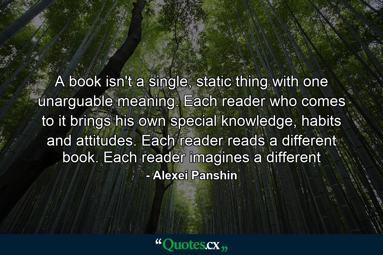 A book isn't a single, static thing with one unarguable meaning. Each reader who comes to it brings his own special knowledge, habits and attitudes. Each reader reads a different book. Each reader imagines a different - Quote by Alexei Panshin