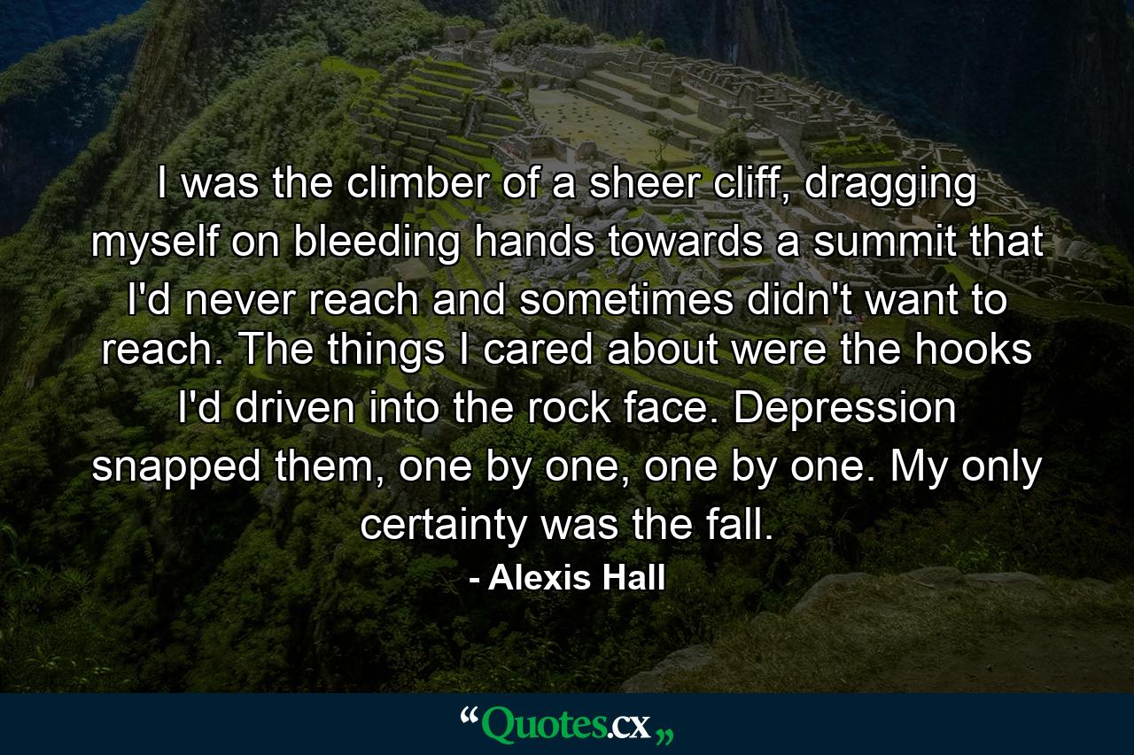 I was the climber of a sheer cliff, dragging myself on bleeding hands towards a summit that I'd never reach and sometimes didn't want to reach. The things I cared about were the hooks I'd driven into the rock face. Depression snapped them, one by one, one by one. My only certainty was the fall. - Quote by Alexis Hall