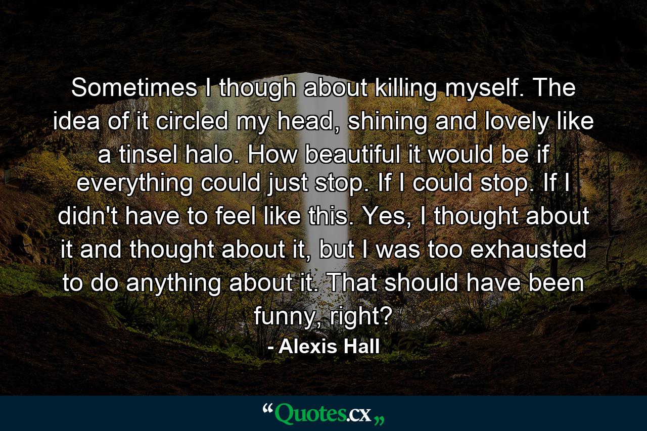 Sometimes I though about killing myself. The idea of it circled my head, shining and lovely like a tinsel halo. How beautiful it would be if everything could just stop. If I could stop. If I didn't have to feel like this. Yes, I thought about it and thought about it, but I was too exhausted to do anything about it. That should have been funny, right? - Quote by Alexis Hall