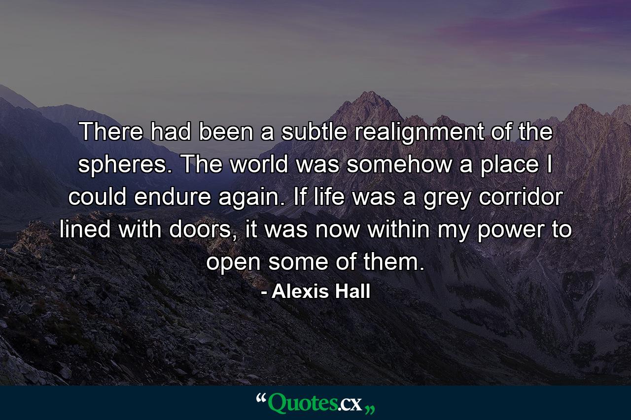 There had been a subtle realignment of the spheres. The world was somehow a place I could endure again. If life was a grey corridor lined with doors, it was now within my power to open some of them. - Quote by Alexis Hall