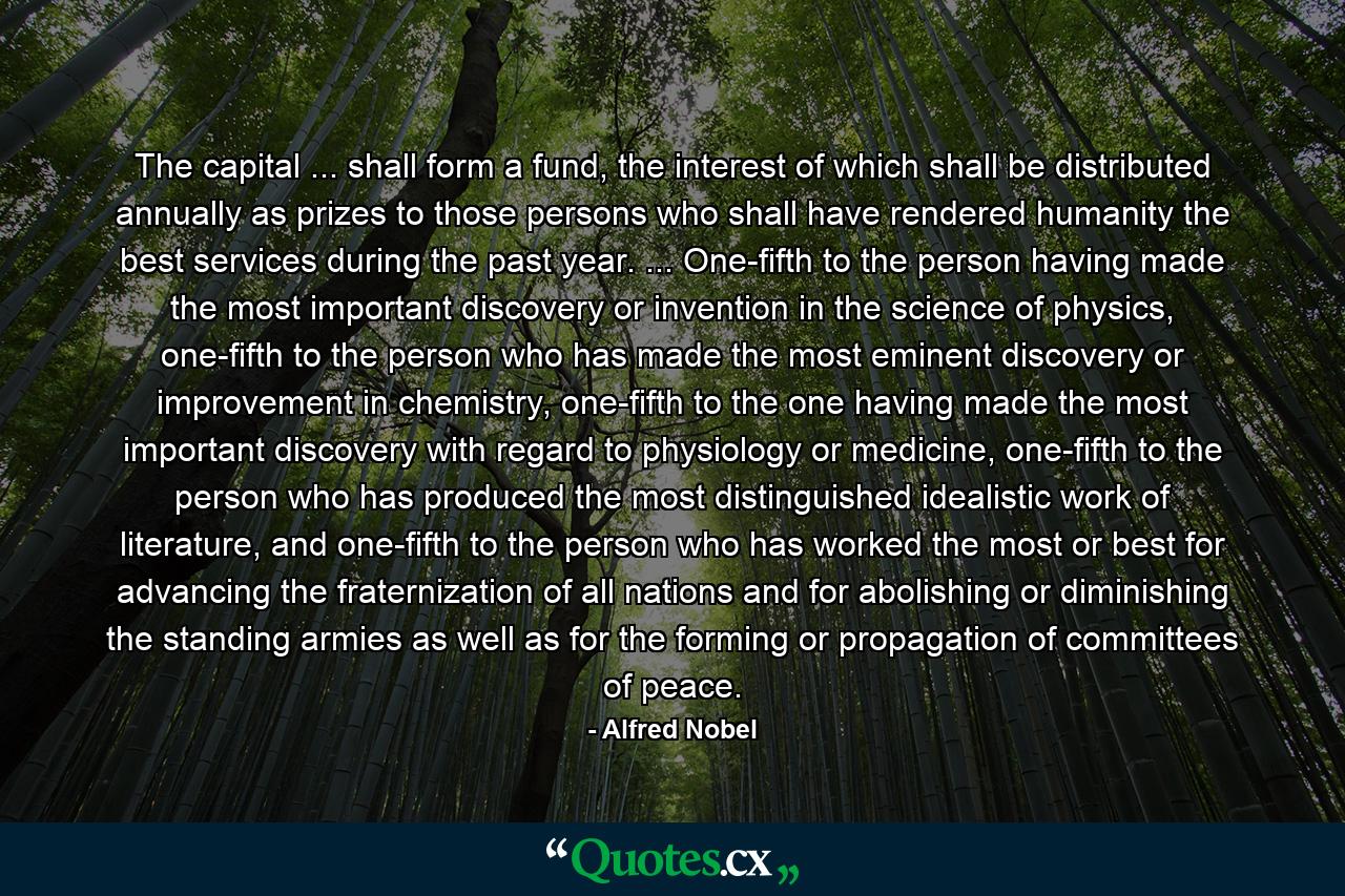 The capital ... shall form a fund, the interest of which shall be distributed annually as prizes to those persons who shall have rendered humanity the best services during the past year. ... One-fifth to the person having made the most important discovery or invention in the science of physics, one-fifth to the person who has made the most eminent discovery or improvement in chemistry, one-fifth to the one having made the most important discovery with regard to physiology or medicine, one-fifth to the person who has produced the most distinguished idealistic work of literature, and one-fifth to the person who has worked the most or best for advancing the fraternization of all nations and for abolishing or diminishing the standing armies as well as for the forming or propagation of committees of peace. - Quote by Alfred Nobel