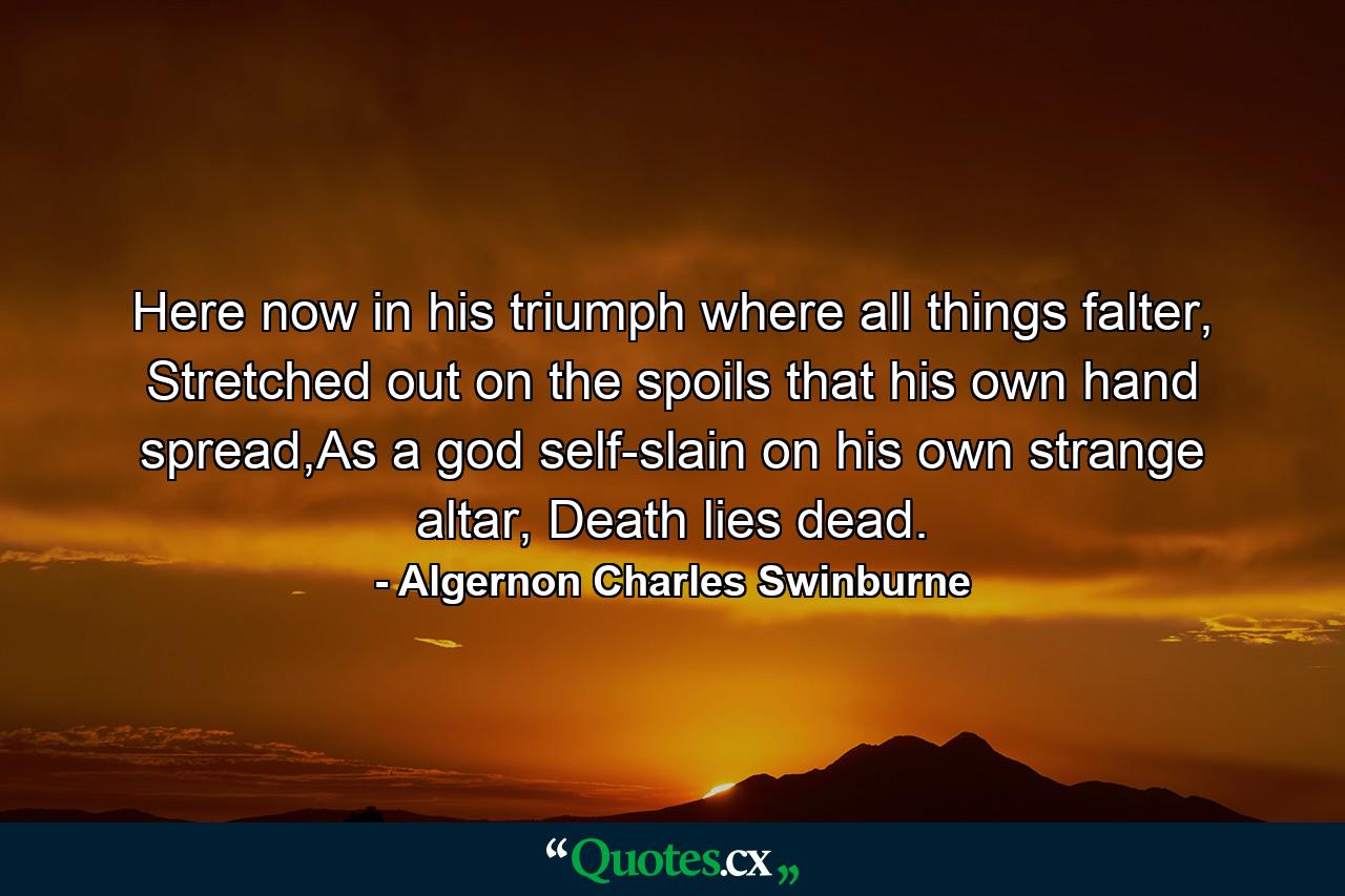 Here now in his triumph where all things falter, Stretched out on the spoils that his own hand spread,As a god self-slain on his own strange altar, Death lies dead. - Quote by Algernon Charles Swinburne