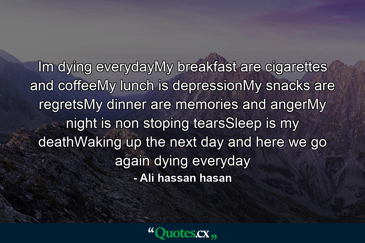 Im dying everydayMy breakfast are cigarettes and coffeeMy lunch is depressionMy snacks are regretsMy dinner are memories and angerMy night is non stoping tearsSleep is my deathWaking up the next day and here we go again dying everyday - Quote by Ali hassan hasan