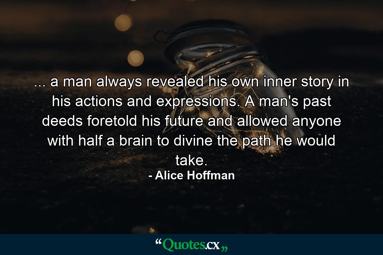 ... a man always revealed his own inner story in his actions and expressions. A man's past deeds foretold his future and allowed anyone with half a brain to divine the path he would take. - Quote by Alice Hoffman