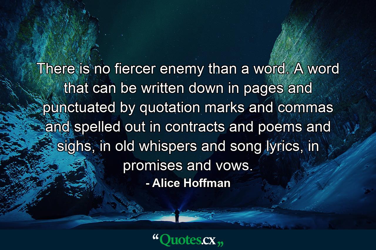 There is no fiercer enemy than a word. A word that can be written down in pages and punctuated by quotation marks and commas and spelled out in contracts and poems and sighs, in old whispers and song lyrics, in promises and vows. - Quote by Alice Hoffman