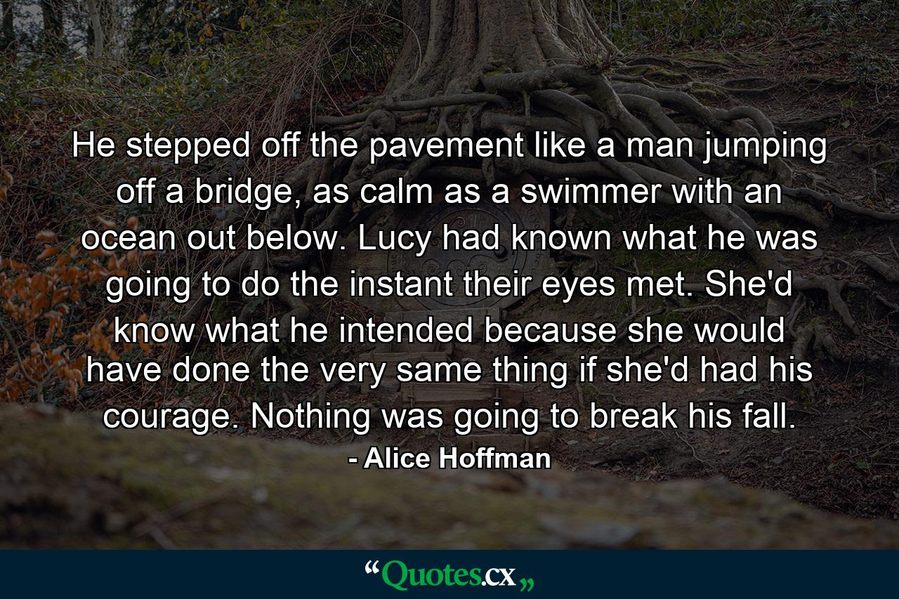 He stepped off the pavement like a man jumping off a bridge, as calm as a swimmer with an ocean out below. Lucy had known what he was going to do the instant their eyes met. She'd know what he intended because she would have done the very same thing if she'd had his courage. Nothing was going to break his fall. - Quote by Alice Hoffman