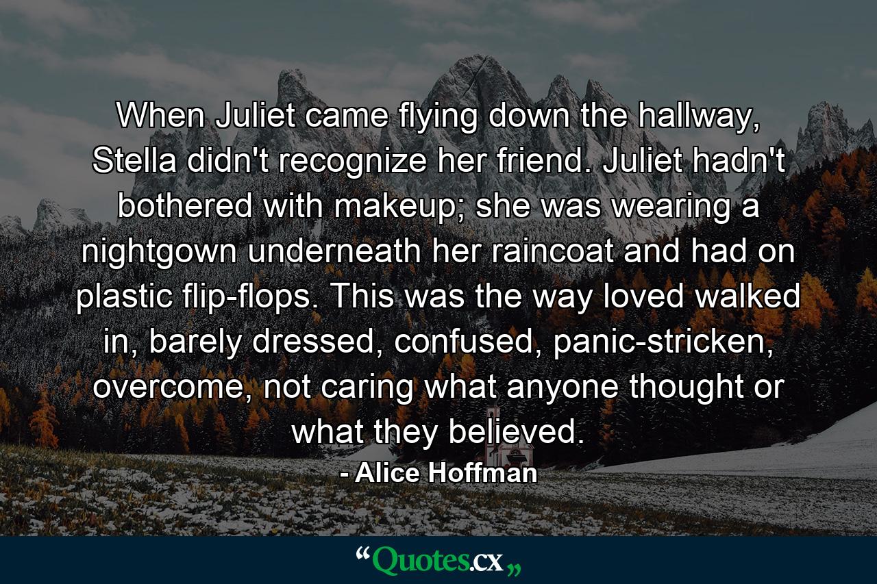 When Juliet came flying down the hallway, Stella didn't recognize her friend. Juliet hadn't bothered with makeup; she was wearing a nightgown underneath her raincoat and had on plastic flip-flops. This was the way loved walked in, barely dressed, confused, panic-stricken, overcome, not caring what anyone thought or what they believed. - Quote by Alice Hoffman