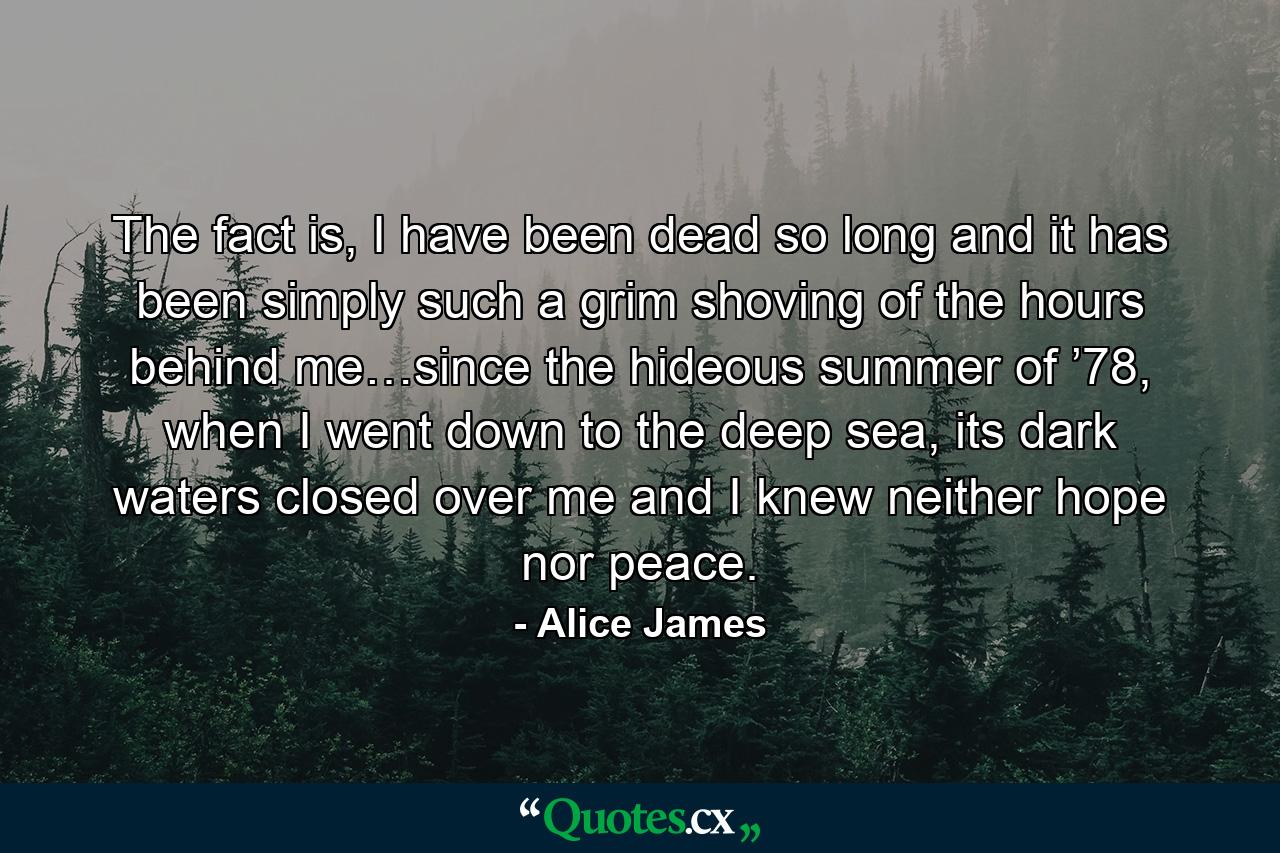 The fact is, I have been dead so long and it has been simply such a grim shoving of the hours behind me…since the hideous summer of ’78, when I went down to the deep sea, its dark waters closed over me and I knew neither hope nor peace. - Quote by Alice James