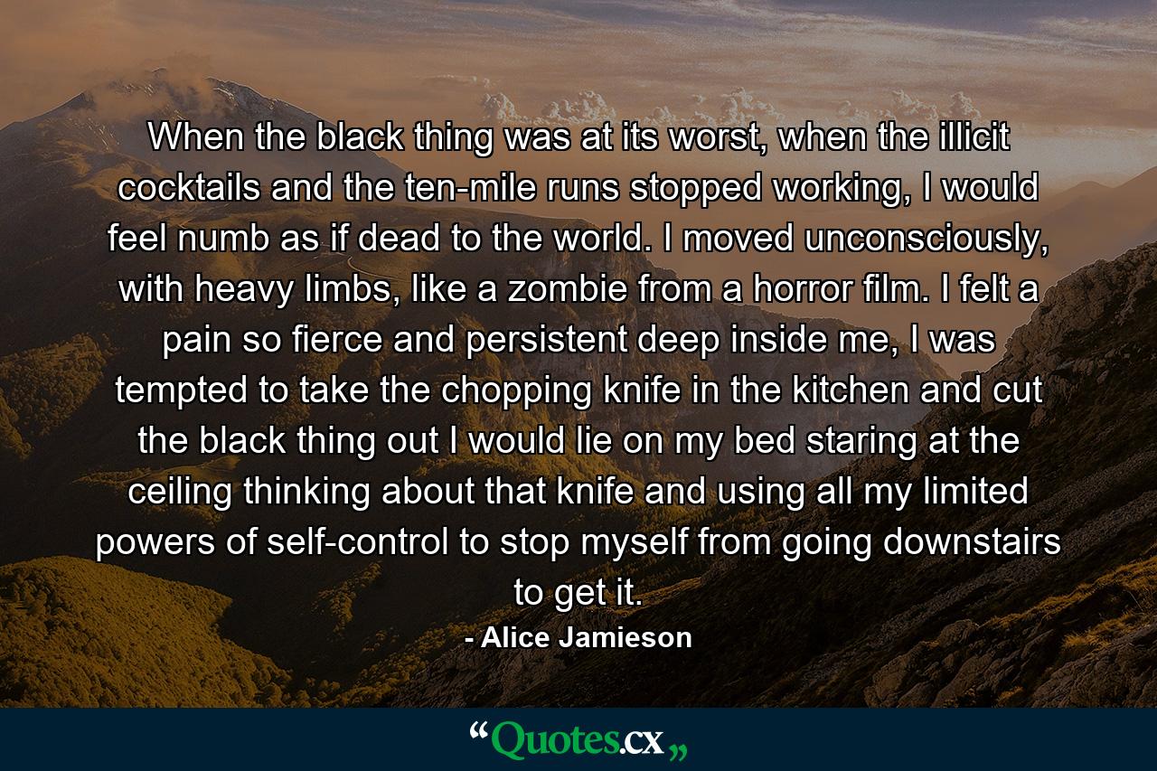 When the black thing was at its worst, when the illicit cocktails and the ten-mile runs stopped working, I would feel numb as if dead to the world. I moved unconsciously, with heavy limbs, like a zombie from a horror film. I felt a pain so fierce and persistent deep inside me, I was tempted to take the chopping knife in the kitchen and cut the black thing out I would lie on my bed staring at the ceiling thinking about that knife and using all my limited powers of self-control to stop myself from going downstairs to get it. - Quote by Alice Jamieson