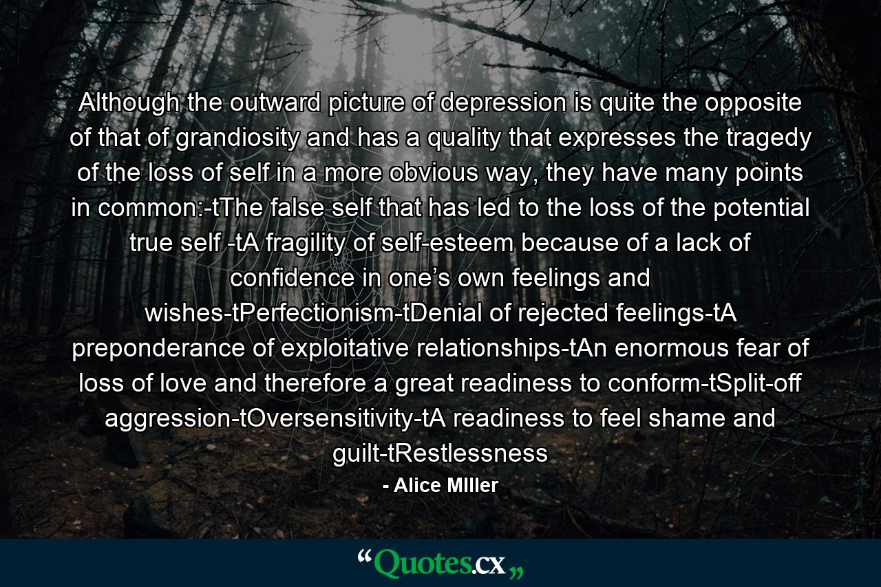 Although the outward picture of depression is quite the opposite of that of grandiosity and has a quality that expresses the tragedy of the loss of self in a more obvious way, they have many points in common:-tThe false self that has led to the loss of the potential true self -tA fragility of self-esteem because of a lack of confidence in one’s own feelings and wishes-tPerfectionism-tDenial of rejected feelings-tA preponderance of exploitative relationships-tAn enormous fear of loss of love and therefore a great readiness to conform-tSplit-off aggression-tOversensitivity-tA readiness to feel shame and guilt-tRestlessness - Quote by Alice MIller